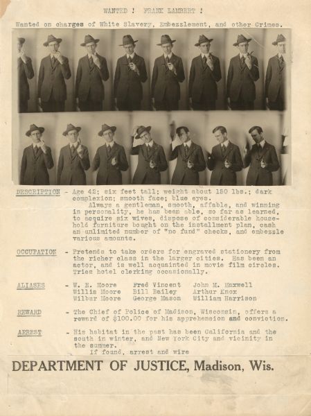 A paste-up of a wanted poster created to identify Frank Lambert and his aliases and crimes. A series of 14 poses of Lambert dressed in a suit and hat, smoking a pipe, appears at the top. The text of the poster reads: "WANTED! FRANK LAMBERT! Wanted on charges of White Slavery, Embezzlement, and other Crimes. DESCRIPTION - Age 42; six feet tall; weight about 150 lbs.; dark complexion; smooth face; blue eyes. Always a gentleman, smooth, affable, and winning in personality, he has been able, so far as learned, to acquire six wives, dispose of considerable household furniture bought on the installment plan, cash an unlimited number of 'no fund' checks, and embezzle various amounts. OCCUPATION - Pretends to take orders for engraved stationary from the richer class in the larger cities. Has been an actor, and is well acquainted in movie film circles. Tries hotel clerking occasionally. ALIASES - W.E. Moore, Willis Moore, Wilbur Moore, Fred Vincent, Bill Bailey, George Mason, John Maxwell, Arthur Knox and William Harrison. REWARD - The Chief of Police of Madison, Wisconsin, offers a reward of $100.00 for his apprehension and conviction. ARREST - His habitat in the past has been California and the south in winter, and New York City and vicinity in the summer. If found, arrest and wire Department of Justice, Madison, Wisconsin."