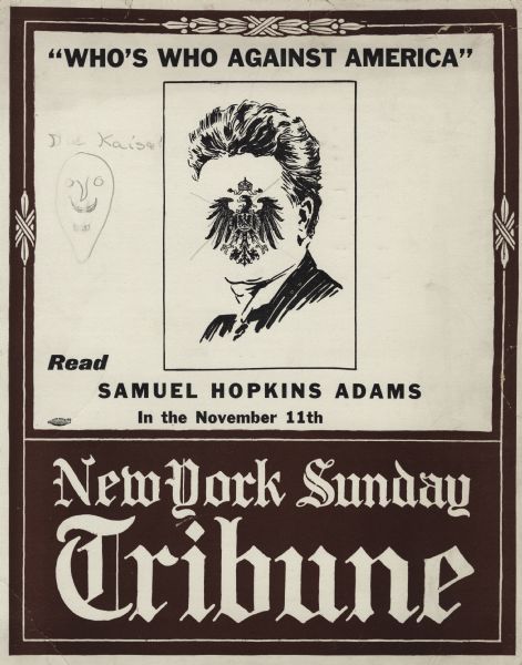 A poster with the text, "'Who's Who Against America,' <i>Read</i> Samuel Hopkins Adams in the November 11th, New York Sunday Tribune." The poster has a decorative border, and a larger block on the bottom with "New York Sunday Tribune" printed in an Old English font. Inside a black keyline is a drawing of Robert La Follette, Sr. with the facial features removed and the National Emblem of Germany substituted. The emblem has a pencil "X" drawn over it. To the left is a crudely penciled drawing of a face and the words: "Die Kaiser." A New York union "bug" is included on the left side. Printed letterpress in black and brown ink.