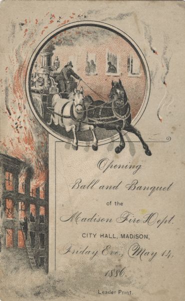 Printed announcement of the opening of the Madison Fire Department. At the top, in a circular frame, is a fire fighter driving a horse-drawn fire engine. Behind him people peer out of windows in a building. On the left is a burning four-story building with a fire fighter climbing up a ladder. In the lower right is the invitation that reads: "Opening Ball and Banquet of the Madison Fire Department. City Hall, Madison, Friday Eve., May 14, 1886." Red and black ink, Chromolithograph.