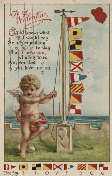 Valentine's Day postcard featuring a cherub with a pink sash. The cherub is raising a line of signal flags up a flagpole. In the upper left conrner is the text: "To My Valentine Cupid knows what I would say, So he is signalling to-day, that I love you which is true, Answer that you love me too." At the foot is a key to the meaning of each flag. Chromolithograph with gold metallic ink.