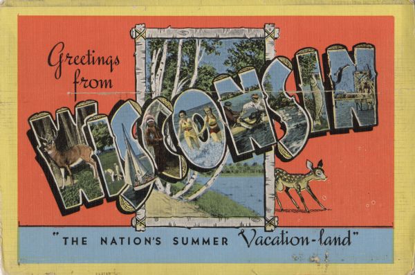 The non-mailing side of a wrap-around postcard cover. Glued inside is a folded series of two sided scenes of attractions in Central Wisconsin. Across the image, about two-thirds from the bottom is a slit. A triangular flap fits into the slit. Text reads: "Greetings from Wisconsin. 'The Nation's Summer Vacation-land'." Inside the word Wisconsin are illustrations of the attractions. In the background is a lake scene inside a birch bark frame with a deer peeking out from the right side. The remainder of the background is orange and light blue with a yellow border.