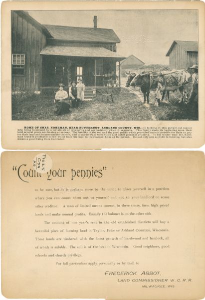 A promotional card advertising the prosperous life of Chas Kohlman, a Northern Wisconsin farmer. The image at the center of the card shows the Kohlman family sitting outside their home, next to two cows.<p>The text reads, "Home of Chas Kohlman. near Butternut, Ashland County, Wisconsin. - In looking at this picture one cannot help being impressed by a certain air of prosperity and contentment which it suggests. This family made its begging upon their land several years ago having no money. The fertility of the soil and the good prices which prevailed made it possible for them to pay for their land and improvements thereon, and to accumulate some stock and other personal property. In the winter time Mr. Kohlman found it profitable to sell wood from his land to charcoal kilns at Butternut. He not only sees a profit in farming, but also makes a good thing from his timber."<p>The reverse side of the card reads, "Count your pennies to be sure, but it is perhaps more to the point to place yourself in a position where you can count out to yourself and not to your landlord or some other creditor. A man of limited means cannot, in these times, farm high priced lands and make annual profits. Usually the balance is on the other side. The amount of one year's rent in the old established districts will buy a beautful piece of farming land in Taylor, Price, or Ashland Counties, Wisconsin. These lands are timbered with the finest growth of hardwood and hemlock, all of which is salable. The soil is of the best in Wisconsin. Good neighbors, good schools and church privilege."</p>