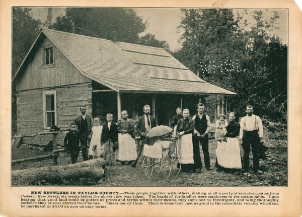 A promotional card displaying a group of thirteen people outside their new home in Northern Wisconsin.<p>The caption bellow the photograph reads, "These people together with others, making in all a party of seventeen, came from Passaic, New Jersey, six weeks before the above view was taken. The heads of the families were employees in the cotton mills. Upon hearing that good land could be gotten at prices and terms within their means, they came out to investigate, and being thoroughly satisfied they at once erected their home. This is one of them. There is some land in the immediate vicinity which can be purchased at $5.00 an acre on easy terms."</p>