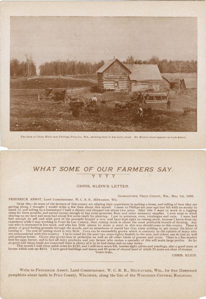 The front (top) and back (bottom) of a promotional card created to attract farmers to the agricultural land in northern Wisconsin. The card features an image of Chris Klein on his farm.<p>The caption below the photography reads: "The farm of Chris. Klein, near Phillips, Price County, Wisconsin, showing herd of fine dairy stock. Mr. Klein located about eight years ago, with but little means to start with, and is now a prosperous dairyman."<p>The reverse side reads: "What some of our farmers say."<p>Chris Klein's Letter.<p>Dear sir: As some of the farmers of this county are relating their experiences in making a home, and telling of how they are getting along I thought I would write a few lines about this myself. I came to Phillips ten years ago last fall with no money to speak of, and taking up a homestead I built a shanty and chopped out about two acres. After this I went to work in a logging camp for three months, and earned money enough to buy some groceries, flour, and other necessary supplies. I now went to work clearing up my land and soon had about five acres ready for planting. I put in potatoes, corn, rutabagas and oats. I soon had feed enough to sell and with part of the proceeds bought a cow, and have kept right on raising stock, because I know from my experience while I was working in Fond du Lac County, that raising stock is about the most profitable branch of farming. Any one who is interested in live stock, and who has little means to make a start in this way should come to this county. There is plenty of good feeding grounds through the woods, and an abundance of marsh hay that costs nothing to get except the labor of cutting it. The cost of raising stock is very little. Corn can be successfully grown which is contrary to the opinion of many who are unacquainted with this country. I have raised for the past two years eighty bushels to the acre, and others can do just as well and perhaps better. Clover also grows here to perfection as well as all other kinds of grasses and roots. There is a fine market here for eggs, butter, and in fact all dairy products, and any farmer who makes a specialty of this will make large profits. So far as good and cheap lands are concerned there is plenty of it to be had cheap and on easy terms. This month I sold three milch cows for $125, and I still have seven left, besides eight calves and yearlings, also a good team of horses which cost me $410. I have good buildings and fences and 65 acres of cleared land of which 15 acres are clear of stumps. Yours truly, CHRIS. KLEIN."</p>
