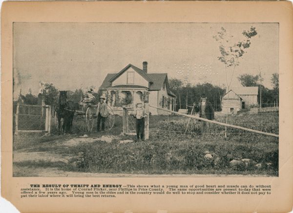 A promotional cards created to attract farmers to the agricultural land in northern Wisconsin. The image depicts Conrad Flicker and his family standing in front of their property.<p>The caption reads: "THE RESULT OF THRIFT AND ENERGY - This shows what a young man of good heart and muscle can do without assistance. It is the home of Conrad Flicker, near Phillips in Price County. The same opportunities are present today that were offered a few years ago. Young men in the cities and in the country would do well to stop and consider whether it does not pay to put their labor where it will bring the best returns."</p>