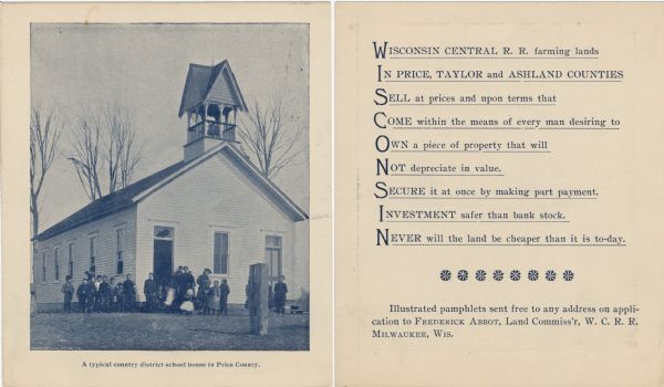 The front (left) and back (right) of a promotional card advertising farming land in northern Wisconsin.<p>The caption below the image reads: "A typical country district school house in Price County."<p>The reverse side reads: "Wisconsin Central Railroad farming lands in Price, Taylor, and Ashland Counties sell at prices and upon terms that come within the means of every man desiring to own a piece of property that will not depreciate in value. Secure it at once by making part payment. Investment safer that bank stock. Never will the land be cheaper that it is to-day."<p>The first letter of each line spells "Wisconsin" vertically.</p>
