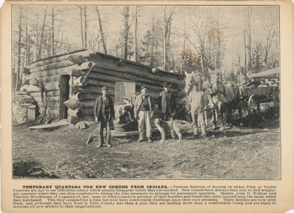 A promotional card advertising farming land in northern Wisconsin. The image depicts four settler men, their two horses, and their dog outside a temporary home in northern Wisconsin.<p>The caption below the image reads, "TEMPORARY QUARTERS FOR NEW COMERS FROM INDIANA. — Persons desirous of moving to either Price or Taylor Counties are apt to see difficulties ahead which usually disappear before they are reached. New comers have always been able to find temporary quarters where they can stop comfortably during the time necessary you arrange for permanent quarters. Messers John H. Wallace and Timothy Woodhouse of Logansport, Indiana came to Price County in advance of their families and found this cabin located near the lands which they purchased. This they occupied for a time but now have comfortable dwellings upon their own premises. There families are now with them, and although they have lived in Price County less than a year they are making more than a comfortable line and are ready to welcome all new settlers to their neighborhood."