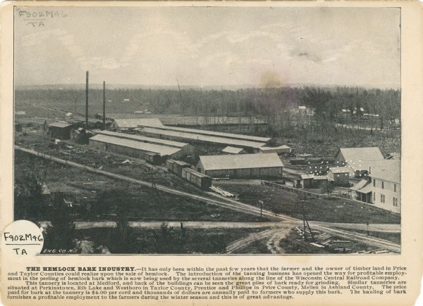 Promotional card advertising the hemlock barn industry in northern Wisconsin. The card features an elevated view of a tannery.<p>Caption: THE HEMLOCK BARK INDUSTRY. - It has only been within the past few years that the farmers and the owners of timber land in Price and Taylor Counties could realize upon the sale of hemlock, The introduction of the tanning business has opened the way for profitable employment in the peeling of hemlock bark which is now being used by the several tanneries along the line of the Wisconsin Central Railroad Company. This tannery is located at Medford, and back of the buildings can be seen the great pile of bark ready for grinding. Similar tanneries are situated at Perkinstown, Rib Lake and Westboro in Taylor County, Prentice and Phillips in Price County, Mellen in Ashland. The price furnished a profitable employment to the farmers during the winter season and this is of great advantage.</p>