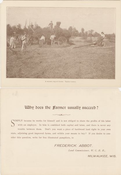 The front (top) and back (bottom) of an advertisement for farm land in northern Wisconsin. This card advertises the abundance of clover crop with an image of farmers harvesting large amounts of clover. The caption below the image reads: "A second crop of Clover, Taylor County."<p>The reverse side reads: "Why dose a farmer usually succeed? - Simply because he works for himself and in not obliged to share the profits of his labor with an employer. In him is combined both capital and labor, and there is  never any trouble between them. Don't you want a piece of hardwood land right in your own state, adjoining good improved farms, and within your means to buy? If you desire to consider this question, write for free illustrated pamphlets, to Frederick Abbot, Land Commissioner, W. C. R. R. Milwaukee, Wis.</p>