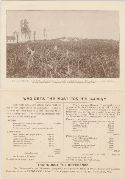 The front (top) and back (bottom) of a promotional card advertising land in northern Wisconsin. The image on the front of the card shows a man holding up a large ear of corn while standing in his field. A woman is standing in the distance.<p>The caption below the image reads, "This view will doubtless dispel the idea that corn cannot be grown and ripened in Price County. This crop Is ripe and ready for cutting. The tops are already cut. The building on the extreme left is a district school house."<p>The reverse side of the card is titled, "Who Gets the Most for his Labor?" Two columns compare the incomes between Jacob Kraus, a Milwaukee factory worker, and Herman Kraus, a farmer in Price County.</p>