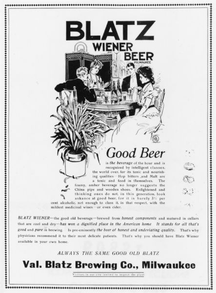 An advertisement for Blatz Wiener beer featuring two well-dressed men and two women seated at a restaurant table drinking Blatz Beer. There is a potted plant in the foreground. Most of the advertisement is copy which reads: "Blatz Wiener Beer Milwaukee, Good Beer is the beverage of the hour and is recognized by intelligent classes, the world over, for its tonic and nourishing qualities — hop bitters and malt are a tonic and food in themselves. The foamy, amber beverage no longer suggests the China pipe and wooden shoes. Enlightened and thinking ones do not, in this generation, look askance at good beer, for it is barely 3 1/2 percent alcoholic, not enough to class it in that respect, with the mildest medicinal wines — or even cider. Blatz Wiener-- the good old beverage — brewed from honest components and matured in cellars that are cool and dry — has won a dignified place in the American home. It stands for all that's good and pure in brewing. Is pre-eminently the beer of honest and undeviating quality. That's why physicians recommend it to their most delicate patients. That's why you should have Blatz Wiener available in your own home. Always the same good old Blatz, Val. Blatz Brewing Co. Milwaukee, Visitors in our city invited to inspect the plant."