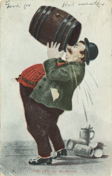 Depicts an overweight man wearing a bowler hat drinking beer directly from a barrel. In the background beer steins are littering the ground. The caption at the bottom reads: "One view of Milwaukee," and handwritten at the top it says: "Good for Hot Weather."