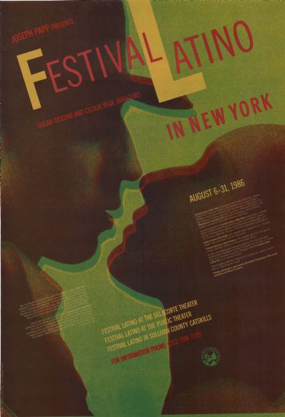 Poster promoting the 1986 New York Festival Latino, which was founded in 1976, produced by Joseph Papp, a Broadway producer, and directed by Oscar Ciccone and Cecilia Vega, who ran a small community theater in East Harlem. Calendar of events appears on back of poster.<p>Poster background is a stylized silhouette image of a man and a woman about to kiss. Text is spread across the poster on an angle. The text reads:<p>Joseph Papp presents
Festival Latino in New York
Oscar Ciccone and Cecilia Vega, directors<p>New York City this summer will be a Latin Fiesta! Festival Latino in New York celebrates its 10th anniversary with the best and most recent performances from 15 international companies. The latest theater productions from Latin America and Latinos in the United States, Salsa from Puerto Rico, Tango from Argentina and Flamenco dancing from Spain are but a sample of the richness and diversity of Latino culture brought together by Joseph Papp's Festival Latino in New York.
Fiesta Latina de verano en Nueva York! El Festival Latino in New York celebra este ano su decimo aniversario con las mejores y mas recientes pro ducciones de 15 companias internacionales lo mas reciente del teatro de America Latina y de los Latinos en Estados Unidos, Salsa de Puerto Rico, Tango de Argentina, Flamenco espanol Estas, son algunas de las nuestras de la riqueza cultural Latina que agrupa el Festival Latino en Nueva York de Joseph Papp.<p>August 6-31, 1986
Festival Latino performances will be held at the Public Theater, Central Pakr's Delacorte Theater (free of charge!) and Sullivan County's Catskills. Festival Latino extensions will then take place in Washington, D.C., San Francisco, California, San Juan, Puerto Rico, Montreal and Mexico City. Simultaneous translation (ST) into English through an infrared listening system is available for many performances at the Public.
Las presentaciones del Festival Latino in New York tendran lugar en el Teatro Publico, el Delacorte del Parque Central (gratis!) y en Catskills, Sullivan County, El Festival Latino ademas tendra extensiones en Washington, D.C., San Francisco, California, San Juan, Puerto Rico, Montreal y Ciudad Mexico.
Festival Latino at the Public 425 Lafayette Street, August 11 to 31. The best theater, dance and music from the Latino world...
Festival Latino en el Teatro Publico, 425 Lafayette. Del 11 al 31 de agosto. Lo mejor del teatro, musica y la danza del mundo Latino...
The New York Shakespeare Festival is grateful to The Ford Foundation, the Rockefeller Foundation, the AT&T Foundation and the National Endowment for the Arts whose support is helping to establish Festival Latino in New York, as an ongoing program.
Special thanks to New York Telephone for its generous support of performances at the Delacorte Theater.
Printing and design is sponsored by the Gannett Foundation at the recommendation of el diario-la prensa.<p>
Festival Latino at the Delacorte Theater
Festival Latino at the Public Theater
Festival Latino in Sullivan County Catskills
For information phone: (212) 598-7155