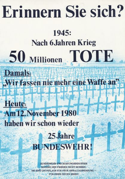 German poster protesting the ongoing presence of the Bundeswehr, the West German armed forces.<p>Poster shows a screenprinted image in blue of rows of cross-shaped gravestones, presumably for soldiers who died in World War II. Text is in black letters and in German. The text, with translation by the cataloger, reads:<p>Erinnern Sie sich? [Do you remember?]<p>1945: Nach 6 Jahren Krieg 50 Millionen Tote [1945: 50 million dead after 6 years of war]<p>Damals: "Wir fassen nie mehr eine Waffe an" [Then: "We will never touch a weapon again"]<p>Heute: Am 12.November 1980 haben wir schon wieder 25 Jahre Bundeswehr! [Today: As of November 12, 1980, we have already had 25 more years of the Bundeswehr!"]<p>Bundeswehr und Rüstungsindustrie können den Frieden nicht sichern: Sie sind Grundlage für neue Gewaltanwendung - für einen neuen Krieg! [The Bundeswehr and the defense industry cannot guarantee peace: They are the basis for new violence - for a new war!]