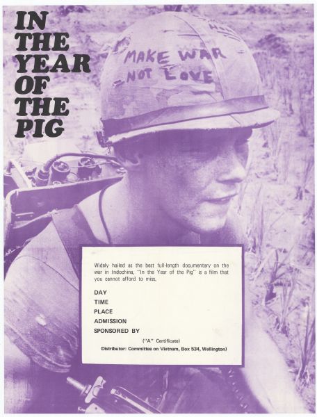 Poster advertising screenings of Emile de Antonio's 1969 documentary "In the Year of the Pig," as promoted by the Committee on Vietnam in New Zealand. The Committee on Vietnam was a group protesting New Zealand's involvement in the Vietnam War, and — according to a note by de Antonio on the back of the poster — "In the Year of the Pig" was made the official film of the committee. The anti-war protest movement in New Zealand began in the mid 1960s and ended in 1972, when New Zealand's troops were withdrawn from the war. Poster has a purple ink reproduction of a still from the movie, showing a young soldier whose helmet says "Make War Not Love." The title of the film appears in black text in the upper-left corner of the film. In the lower center of the image is a white box with black text, which has been designed to allow for local venues to list the details of their screenings. The text reads:<p>Widely hailed as the best full-length documentary on the war in Indochina, "In the Year of the Pig" is a film that you cannot afford to miss.<p>Day
Time
Place
Admission
Sponsored By<p>("A" Certificate)
Distributor: Committee on Vietnam, Box 534, Wellington)