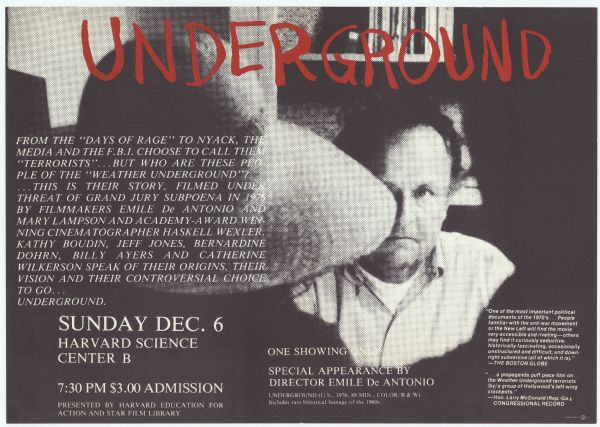 Poster advertising a screening of Emile de Antonio's 1976 documentary film "Underground," at Harvard's Science Center B. Poster shows a scene from the movie with de Antonio in the background facing the camera and a member of the Weather Underground in the foreground, with her back to the camera. The main text of the poster reads: From the "Days of Rage" to Nyack, the media and the F.B.I. choose to call them "terrorists"...but who are these people of the "Weather Underground"? ...This is their story, filmed under threat of grand jury subpoena in 1976 by filmmakers Emile De Antonio and Mary Lampson and Academy-Award winning cinematographer Haskell Wexler. Kathy Boudin, Jeff Jones, Bernardine Dohrn, Billy Ayers and Catherine Wilkerson speak of their origins, their vision and their controversial choice to go... Underground. 

