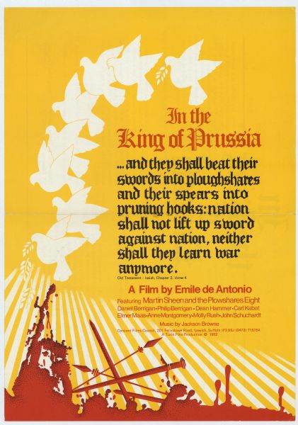 Poster advertising a British screening Emile de Antonio's 1982 film "In the King of Prussia," about the trial of the anti-war activist group Plowshares Eight. Poster includes a graphic of eight stylized doves flying over its text. Beneath the text, swords and spears are sinking into a pool of blood. The poster text reads: In the King of Prussia<p>...and they shall beat their swords into ploughshares and their spears into pruning hooks: nation shall not lift up sword against nation, neither shall they learn war anymore. Old Testament : Isaiah, Chapter 2, Verse 4<p>A Film by Emile de Antonio
Featuring Martin Sheen and the Plowshares Eight
Daniel Berrigan - Philip Berrigan - Dean Hammer - Carl Kabat
Elmer Maas - Anne Montgomery - Molly Rush - John Schuchardt
Music by Jackson Browne<p>Concord Films Council, 201 Felixstowe Road, Ipswich, Suffolk IP3 9BJ (0473) 715754
A Turin Film Production (C) 1982