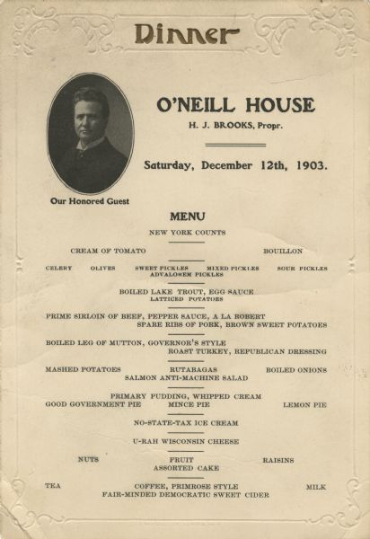 One-page menu for a dinner at O'Neill House. Includes an oval black and white quarter-length portrait of Wisconsin governor Robert M. La Follette Sr., with the words, "Our Honored Guest" printed beneath, and blind-embossed border and corner ornamentation. The word, "Dinner," is printed at the top in raised, gold ink.