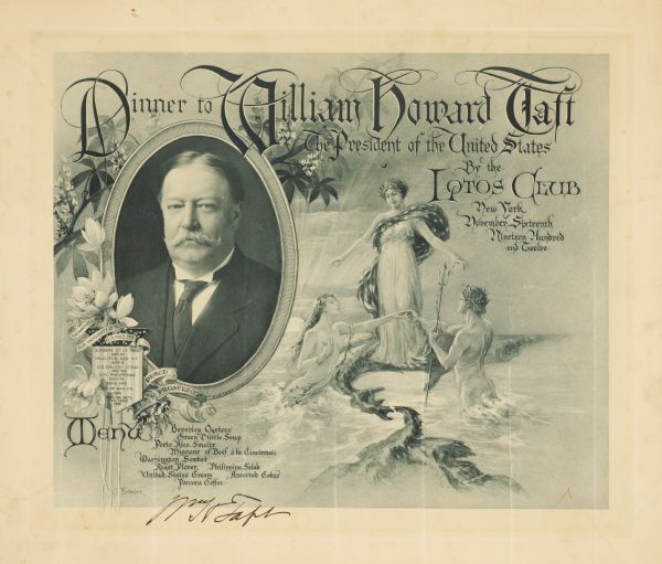 Autographed one-page oversize menu for a dinner to President William Howard Taft, given by the Lotos Club. Includes an oval quarter-length portrait of Taft, text in blackletter script with ornamented initial letters, a female figure in classical robes draped with an American flag and standing on a wave as two wreathed male and female figures rise naked from the sea holding hands. The male figure carries a trident in his left hand. The portrait of Taft is adorned with flowers, banners with his academic degrees, the words "Peace" and "Prosperity," and a crest with his past titles and terms of office.