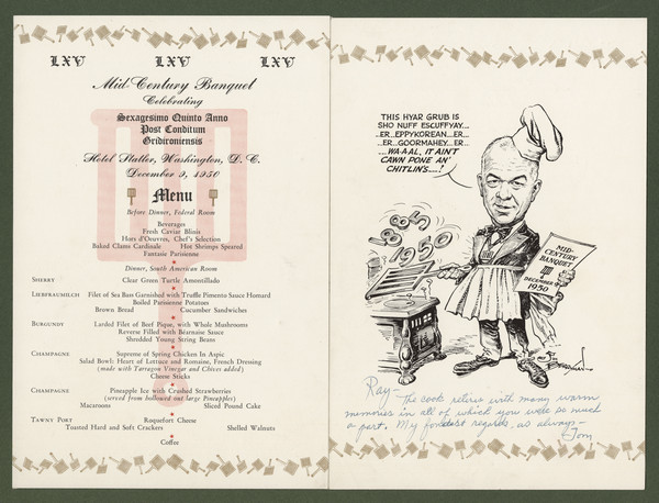 Gridiron Club menu, mounted on board, with a cartoon by Jim (James Thomas) Berryman of club president Tom Stokes in suit and tie, chef's toque, pleated apron, and gridiron-shaped medallion, standing in front of an old-fashioned stove, using a gridiron to turn the numbers "1885" and "1950" over the hot plate. The caption reads, "This hyar grub is sho nuff escuffyay ... er ... eppykorean ... er ... er ... goormahey ... er ... wa-a-al, it ain't cawn pone an' chitlin's ...!" He holds a card that reads, "Mid-Century Banquet December 9, 1950" with the gridiron emblem. Inscribed to "Ray [Henle]- The cook retires with many warm memories in all of which you were so much a part. My fondest regards, as always - Tom".