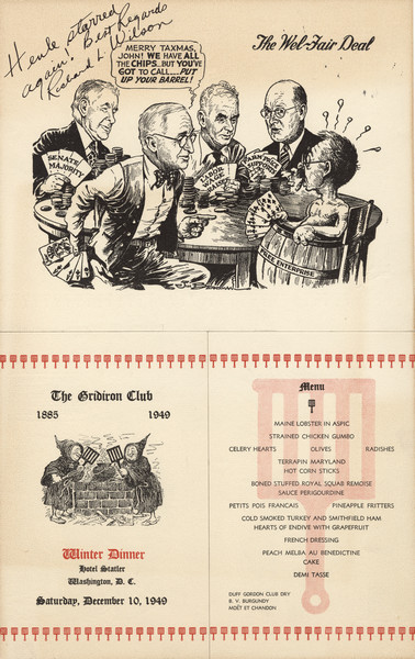 Gridiron Club menu, mounted on board, with a "Wel-Fair Deal" cartoon by Jim (James Thomas) Berryman with President Truman playing cards and saying to a man wearing only a "Free Enterprise" barrel, "Merry Taxmas, John! We have all the chips ... but you've got to call .... Put up your barrel!" Other players hold hands of cards reading, "Senate Majority," "Labor Wage Raises," and "Farm Price Supports." Inscribed, "Henle starred again! Best Regards Richard L. Wilson." On another part of the menu, two men in monk's robes tend a steaming kettle with gridirons.