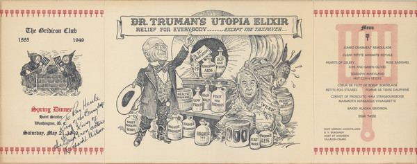 Menu, mounted on board, for the spring dinner of the Gridiron Club, with a cartoon by (Clifford K.?) Berryman of "Dr. Truman's Utopia Elixir: Relief for Everybody .... Except the Taxpayer": President Truman, in patterned three-piece suit and cowboy boots holds a cowboy hat and points to the elixir banner, while a donkey pulls a covered wagon filled with jugs labeled, "Education Aids," "Health Insurance," "Short Working Hours," and more, while "Veep" (Alben Barkley) in Native American robes and headdress beats a drum. Inscribed, "To Ray Henle King of the Briny deep and King of the Gridiron actors Richard L. Wilson." Another part of the menu has two monks tending a steaming kettle with gridirons.