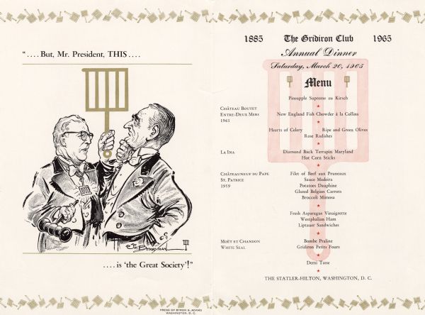 Front and back of the menu for the annual dinner of the Gridiron Club, with a cartoon by Jim Berryman of club president (Frederic W. Collins?) holding aloft a gridiron in one hand and a gavel in his other hand in front of Lyndon B. Johnson. The caption reads, ".... But Mr. President, THIS .... is 'the Great Society'!"
