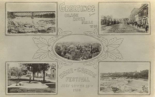 Photographic postcard view of five framed images from around Black River Falls; the bridge crossing the river, Main Street, the Court House Yard and fountain, the Falls in the river, and an elevated view of the city. Caption reads: "Greetings from Black River Falls, Wis. Home-Coming Festival July 20th - 25th 1908."
