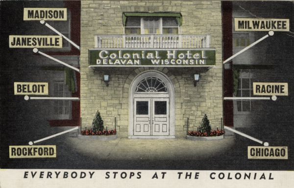 The facade of the Colonial Hotel, with signs and markers to show how the hotels location relates to area communities. Caption reads: "Everybody Stops at the Colonial."

Text on the reverse reads: "The Colonial Hotel ... Enjoys a heritage of over 100 years, is centrally located in Southern Wisconsin and is known for fine food, choice liquors, COCKTAILS WITH CHARACTER, and pleasant clean accommodations. Here, guests and travelers alike share a warm and friendly atmosphere, for ... EVERYBODY STOPS AT THE COLONIAL."