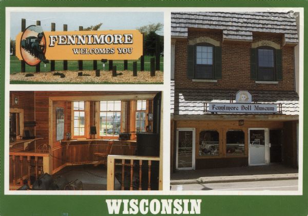 Three views representing Fennimore; The welcome sign, the Doll Museum and the Railroad Museum.

Text on reverse reads: "Fennimore surrounds the junction of U.S. Highways 18 & 61, at the crossroads of ruggedly beautiful Grant County in Southwest WI. Fennimore's Railroad Museum features memorabilia from Fennimore's railroad past and the unique 'Dinky' narrow gauge trains, Fennimore's Doll Museum features a collection of over 5,000 dolls ranging from Barbie to bisque. Call 608-822-3599 for more information."