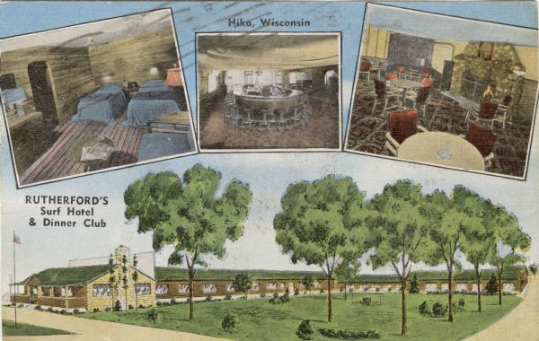 Color postcard with an illustration of the hotel, and three inset photographs of a guest room, the bar and the restaurant. Caption at top reads: "Hika, Wisconsin." Caption at left reads: "Rutherford's Surf Hotel & Dinner Club."

Text on reverse reads: "For 'A New Experience in Hospitality' stop at Rutherford's new rustic, resort hotel. On the shores of cool Lake Michigan, midway between Sheboygan and Manitowoc, Wisconsin, just 2 miles east of U.S. Highway 141 in the charming village of Hika. Open year 'round, and serving a great variety of delicious sea food, steaks and fowl. AAA recommended."