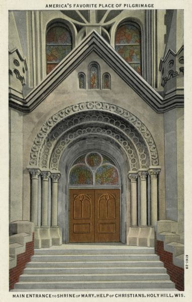Colorized postcard view of the arched entrance to the main church at Holy Hill, with stained glass windows. Caption at top reads: "America's Favorite Place of Pilgrimage."Caption at bottom reads: "Main Entrance to Shrine of Mary, Help of Christians, Holy Hill, Wis." Caption on back: "Shrine of Our Lady 'Mary — Help of Christians.'"