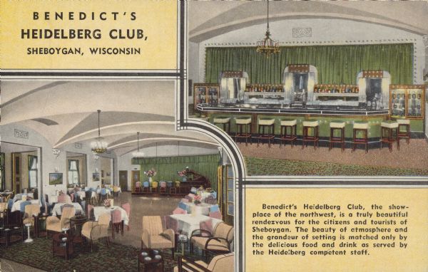 Text on front reads: "Benedict's Heidelberg Club, Sheboygan, Wisconsin. Benedict's Heidelberg Club, the showplace of the Northwest, is a truly beautiful rendezvous for the citizens and tourists of Sheboygan. The beauty of atmosphere and the grandeur of setting is matched only by the delicious food and drink as served by the Heidelberg competent staff." Two interior views of the Heidelberg Club, the dance floor with dining and the bar. Text on the reverse, "Benedict's Heidelberg Club, Security National Bank Bldg., Sheboygan, Wisconsin, Overlooking Beautiful Lake Michigan."