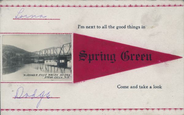This postcard is printed in red and black, text on front reads: "I'm next to all the good things in Spring Green, Come and take a look." A photograph of the  "Wisconsin River Wagon Bridge, Spring Green, Wis." is glued to the card on the left. It is the bridge on State Highway 23 and described as a "lost pony truss swing and through truss bridge." A pony truss is not closed at the top. It was replaced in 1965 with a new bridge.

