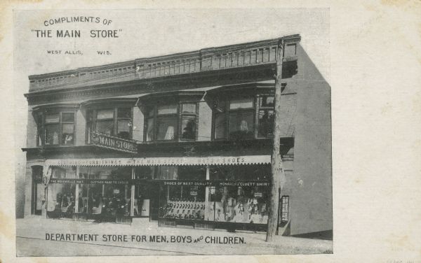 Text on front reads: "Compliments of 'The Main Store,' West Allis Wis. Department Store for Men, Boys and Children." A two story building with large display windows filled with merchandise on the first floor. Text on the awnings read: "Clothing and Furnishings", "The Main Store" and "Hats and Shoes." Text on the windows read: "The Roswelle Hat", "Clothes Made To Order", "Shoes of Best Quality", and "Monarch & Cluett Shirt." A large sign reads: "The Main Store."