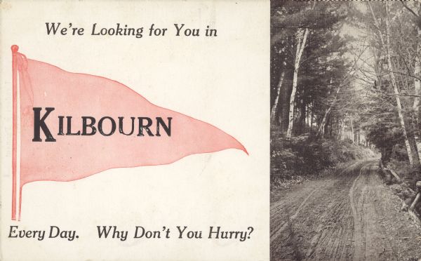 Text on front reads: "We're Looking for You in Kilbourn Every Day. Why Don't You Hurry?" On reverse: "Landscape Pennant." The postcard has a pennant on the left with "Kilbourn" imprinted on it, and on the right, a black and white view of an unpaved road lined with trees. These postcards were printed in advance, then the name of the community would be imprinted within the pennant. The wooded image is not actually Kilbourn.<p>Kilbourn City was founded in 1857 by Byron Kilbourn, the name was changed in 1931 to Wisconsin Dells.</p>