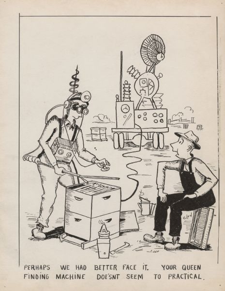 Black and white cartoon depicting two men in an apiary. One man is standing over a beehive with ridiculous electrical equipment strapped to his chest and head to monitor or read the beehive. His equipment is attached to a large and complicated looking machine in the distance. A man in overalls and a hat is sitting to the right, speaking. The caption reads "Perhaps we had better face it. Your queen finding machine doesn't seem to [sic] practical." The signature "Clod" is in the lower right corner.
