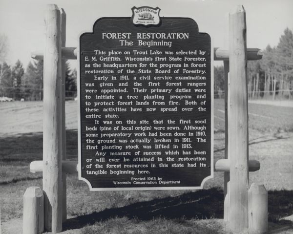 A Wisconsin state official historical marker titled 'Forest Restoration, The Beginning.'<p>The text reads: "This place on Trout Lake was selected by E.M. Griffith, Wisconsin's first State Forester, as the headquarters for the program in forest restoration of the State Board of Forestry.<p>Early in 1911, a civil service examination was given and the first forest rangers were appointed. Their primary duties were to initiate a tree planting program and to protect forest lands from fire. Both of these activities have now spread over the entire state.<p>It was on this site that the first seed beds (pine of local origin) were sown. Although some preparatory work had been done in 1910 the ground was actually broken in 1911. The first planting stock was lifted in 1913."

Any measure of success which has been or will ever be attained in the restoration of the forest resources in this state had its tangible beginning here."