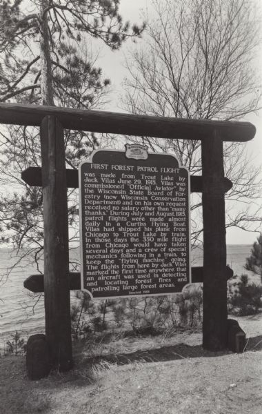 Wisconsin Historical Marker near Trout Lake. The marker recognizes the first ever forest patrol flight.<p>The marker text reads:<p>"FIRST FOREST PATROL FLIGHT was made from Trout Lake by Jack Vilas June 29, 1915. Vilas was commissioned "Official Aviator" by the Wisconsin State Board of Forestry (now Wisconsin Conservation Department) and on his own request received no salary other than "many thanks". During July and August, 1915, patrol flights were made almost daily in a Curtiss Flying Boat. Vilas had shipped his plane from Chicago to Trout Lake by train. In those days the 350 mile flight from Chicago would have taken several days and a crew of special mechanics following in a train, to keep the 'flying machine' going. The flights from here by Jack Vilas marked the first time anywhere that an aircraft was used in detecting and locating forest fires and patrolling large forest areas."