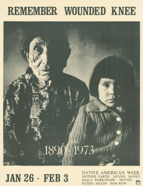 Social action poster advertising Native American Week, January 26-Feburuary 3, 1973. In the center is a photograph of two Native Americans, an adult and a child, with a caption reading: "1890-1973." Text at top reads: "Remember Wounded Knee." At the bottom is: "Jan 26-Feb 3." "Native American Week. Mother Earth, Dennis Banks, Daily Workshops, Movies, Russel Means, Pow-wow." Stamp in lower right corner reads: "RPM Print Co-Op 1355 Williamson."