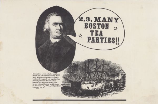 Social action poster depicting the Boston Tea Party. The Caption reads, "Sam Adams never actually said this, but he and his Sons of Liberty (those early Yippies complete with Indian beads and warpaint) put together that famous guerrilla theater action against British imperialism that turned colonial Boston upside-down on December 17, 1773..and you know what that led to!" A portrait of Sam Adams is on the right, with a word bubble that states, "2, 3, Many Boston Tea Parties!!" There is an illustration of the Boston Tea party on the bottom right.
