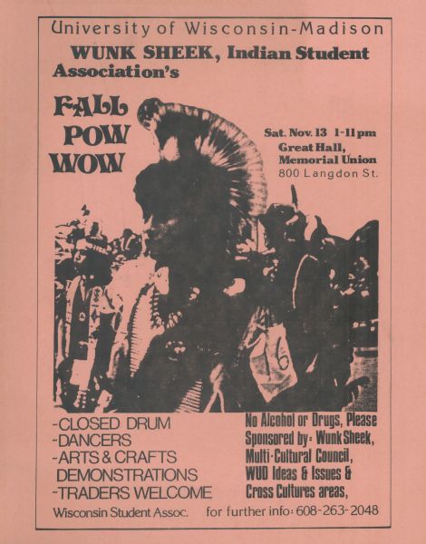 Poster promoting the Fall Pow Wow on the University of Wisconsin-Madison campus. Includes a photograph of a group of people in the center. Produced by the Wunk Sheek Indian Students Association. Text on poster reads: "Saturday Nov. 13 1-11 pm Great Hall, Memorial Union, 800 Langdon St." "Closed Drum, Dancers, Arts & Crafts, Demonstrations and Traders Welcome. No Alcohol or Drugs, Please,  Sponsored by: Wunk Sheek, Multi-Cultural Council WUD Ideas & Issues & Cross Cultures areas."
