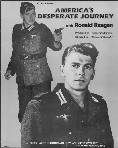 Poster in the form of a movie posters, which reads: "G.O.P. Presents: America's Desperate Journey with Ronald Reagan." Features two photographs of Reagan wearing a military uniform. Other text reads: "Produced by: Corporate America." and "Directed by: 'The Moral Majority,'" and ". . . 'Let's Have the Bloodbath Now and Get it Over with . . .' — Ronald Reagan, 1969." 
