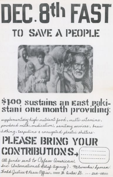 Social action poster advertising a fast. The caption reads: "Dec. 8th Fast to save a people." Below is a photograph of a Pakistani family. Text continues: "$1.00 sustains an East Pakistani one month providing: supplementary high-nutrient food, multi-vitamins, powdered milk, medication, sanitary services, basic  clothing, tarpaulins & corrugated plastic shelters. Please bring your contributions. All funds sent to Oxfam American. Inc. (International Relief agency). Milwaukee Sponsors: World Justice & Peace Office, 100 N. Center St."