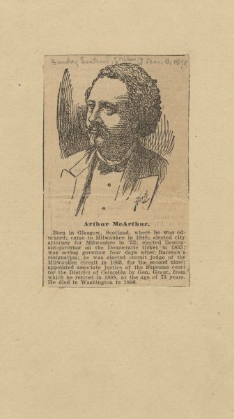 Death notice and image of Arthur McArthur, Sr. (the last name was sometimes spelled MacArthur). The death notice was printed in the <i>Milwaukee Sunday Sentinel</i> on March, 6th 1898, and reads:

"Born in Glasgow, Scotland, where he was educated; came to Milwaukee in 1848; elected city attorney for Milwaukee in '52; elected lieutenant-governor on the Democratic ticket in 1855; was acting governor four days after Barstow's resignation; he was elected circuit judge of the Milwaukee circuit in 1863, for the second time; appointed associate justice of the Supreme court for the District of Columbia by Gen. Grant, from which he retired in 1888, at the age of 73 years. He died in Washington in 1869."