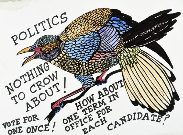 Drawing of a black outlined bird, with colored feathers, perching on a branch with a wide open mouth. Text reads, "Politics, Nothing to Crow About!" and below "Vote for One Once!" and in the center bottom: "How About One Term in Office for Each Candidate?" All lettering is in black.