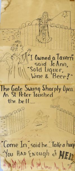 Two panels of a three-panel cartoon, arranged vertically. A wall and ornate fence are in the middle-ground of both panels. A woman in the foreground (JoAnn) is wearing a gown with wings, and on her back are the words, "Ohio Tavern." Behind the gate is another figure wearing a gown and wings. Text on top panel reads: "'I Pwned a Tavern,' said JoAnn, 'Sold Liquor, Wine and Beer!'" In the bottom panel the gates are open, with a harp floating on a cloud, with a tag that reads: "JoAnn." JoAnn is moving through the open gates, and above her the text reads: "The Gate Swung Sharply Open as St. Peter Touched the Bell . . ." Text below reads: "'Come in,' said he . . . 'Take a harp' 'You had enough of Hell!'" Red flames rise from the bottom of the page. The rest is in black outline.