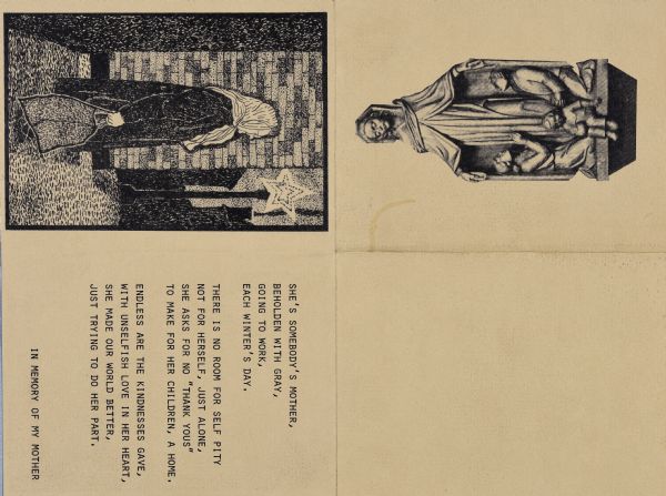 Four-fold, copy art card with front panel shows a religious statue of a woman sheltering three children under her mantle. On the inside, the left panel a block print of an elderly woman (Sid's mother, Emma) in coat and scarf walking a street at night carrying a bag near a street lamp. The lamp light is in the shape of a large star. Text on the opposite page is a poem dedicated to his mother about her toil and sacrifices for children:

"She's somebody's mother, 
Beholden with gray,
Going to work,
Each winter's day.

"There is no room for self pity
Not for herself, just alone,
She asks for no 'thank yous'
To make for her children, a home. 

"Endless are the kindnesses gave,
With unselfish love in her heart,
She made our world better,
Just trying to do her part."

The final line reads: "In memory of my mother."