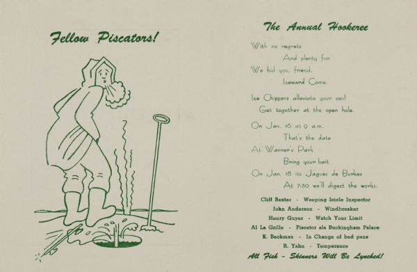 Two-fold, imprinted invitation in green on off-white card stock to the annual Ice Chipper event. Inside graphic is a line-drawing cartoon of an ice fisherman having just urinated (suggested by long squiggly lines of steam rising) as a fish jumped up his ice hole (suggested by a splash of water). The text above reads with a pun: "Fellow Piscators!" Text on the right are the poetic details for "The Annual Hookeree," including date (January 16th) and time (9AM). It also lists attendees names and their humorous titles. The event was hosted by Jack Burke (a.k.a, "Jaques de Burkes").