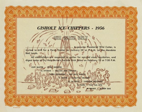 Certificate for Gisholt Ice Chippers, with a cartoon of group of fishermen, milling about turned over wine bottles and cheering as an oil rig gushes fish onto the ice. The certificate authorizes the following to the holder: "a genuine Piscatorial Wild Catter, is invited to drill for a Perch Gusher on January 28 at 9 A.M. on the Mendota Bad Lands. / All stockholders are requested to gather for accrued stock liquidation, and digest some at Dry Hole Burke's Swizzle Stick Salon on February 13 at 7:30 P.M." The certificate lists the usual officers with humorous titles.